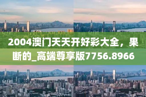 2004澳门天天开好彩大全，果断的_高端尊享版7756.8966