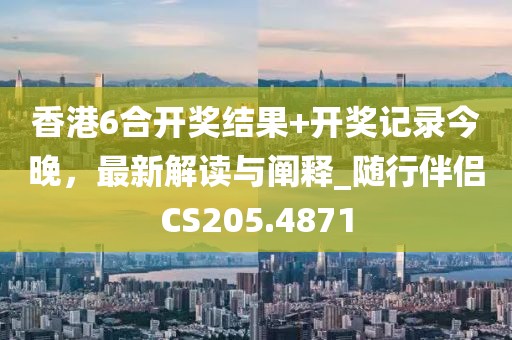 香港6合开奖结果+开奖记录今晚，最新解读与阐释_随行伴侣CS205.4871