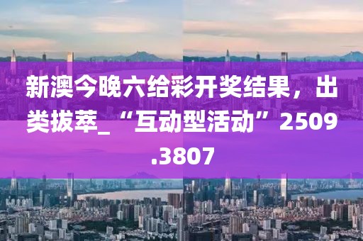 新澳今晚六给彩开奖结果，出类拔萃_“互动型活动”2509.3807
