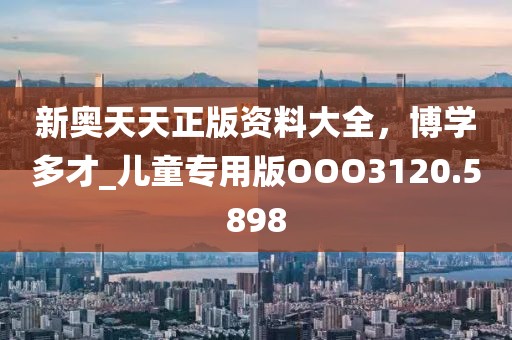 新奥天天正版资料大全，博学多才_儿童专用版OOO3120.5898
