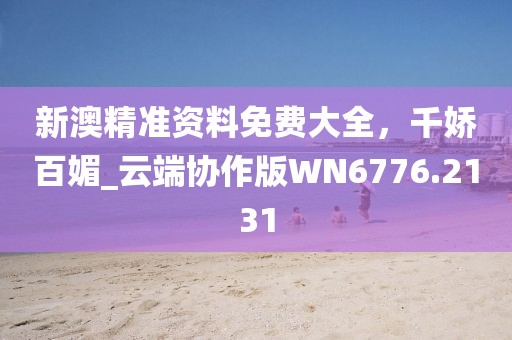 新澳精准资料免费大全，千娇百媚_云端协作版WN6776.2131
