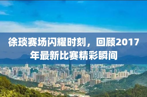 徐琰赛场闪耀时刻，回顾2017年最新比赛精彩瞬间