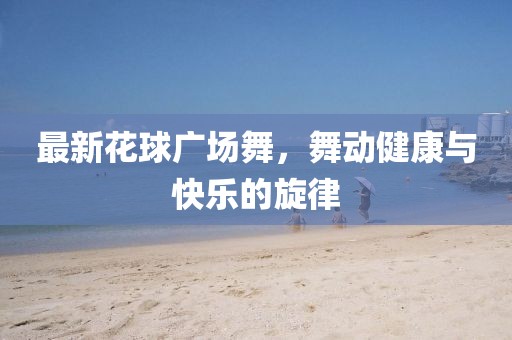最新花球广场舞，舞动健康与快乐的旋律