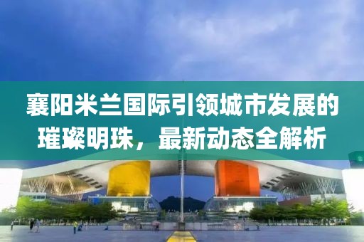 襄阳米兰国际引领城市发展的璀璨明珠，最新动态全解析