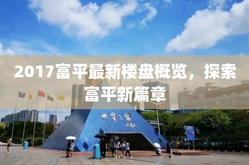 2017富平最新楼盘概览，探索富平新篇章
