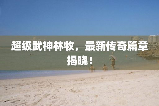 超级武神林牧，最新传奇篇章揭晓！