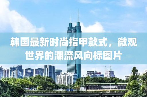 韩国最新时尚指甲款式，微观世界的潮流风向标图片
