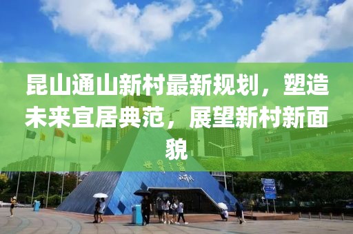昆山通山新村最新规划，塑造未来宜居典范，展望新村新面貌