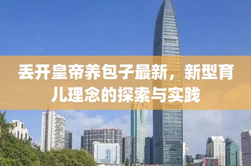 丢开皇帝养包子最新，新型育儿理念的探索与实践