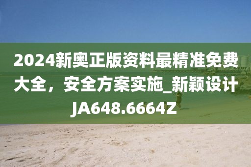 2024新奥正版资料最精准免费大全，安全方案实施_新颖设计JA648.6664Z