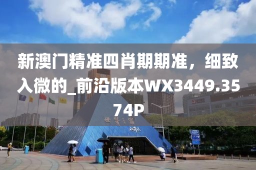 新澳门精准四肖期期准，细致入微的_前沿版本WX3449.3574P