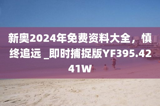 新奥2024年免费资料大全，慎终追远 _即时捕捉版YF395.4241W