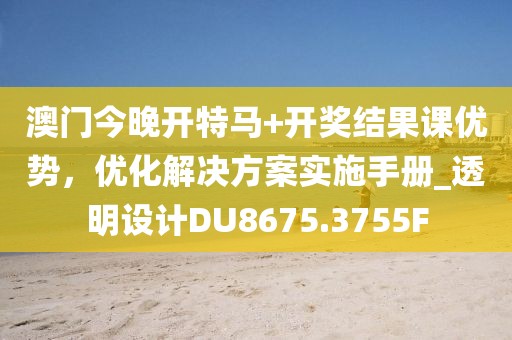 澳门今晚开特马+开奖结果课优势，优化解决方案实施手册_透明设计DU8675.3755F