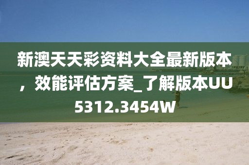 新澳天天彩资料大全最新版本，效能评估方案_了解版本UU5312.3454W