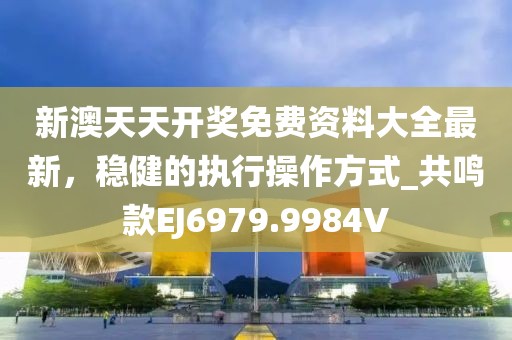 新澳天天开奖免费资料大全最新，稳健的执行操作方式_共鸣款EJ6979.9984V