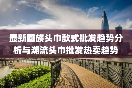 最新回族头巾款式批发趋势分析与潮流头巾批发热卖趋势