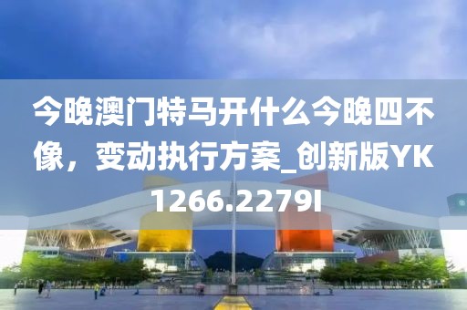 今晚澳门特马开什么今晚四不像，变动执行方案_创新版YK1266.2279I