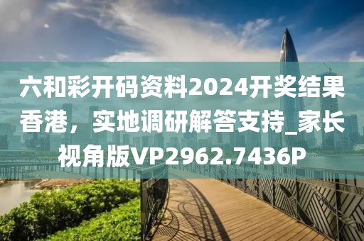 六和彩开码资料2024开奖结果香港，实地调研解答支持_家长视角版VP2962.7436P