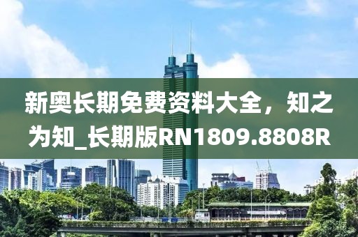 新奥长期免费资料大全，知之为知_长期版RN1809.8808R