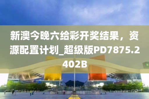 新澳今晚六给彩开奖结果，资源配置计划_超级版PD7875.2402B