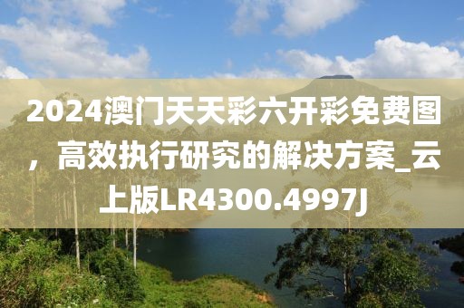 2024澳门天天彩六开彩免费图，高效执行研究的解决方案_云上版LR4300.4997J