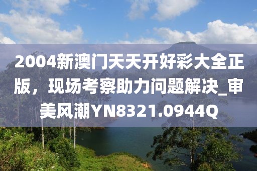 2004新澳门天天开好彩大全正版，现场考察助力问题解决_审美风潮YN8321.0944Q
