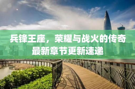 兵锋王座，荣耀与战火的传奇最新章节更新速递