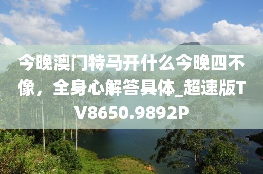 今晚澳门特马开什么今晚四不像，全身心解答具体_超速版TV8650.9892P