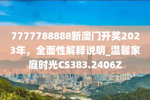 7777788888新澳门开奖2023年，全面性解释说明_温馨家庭时光CS383.2406Z