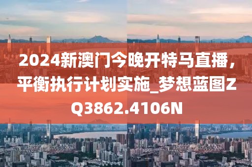 2024新澳门今晚开特马直播，平衡执行计划实施_梦想蓝图ZQ3862.4106N