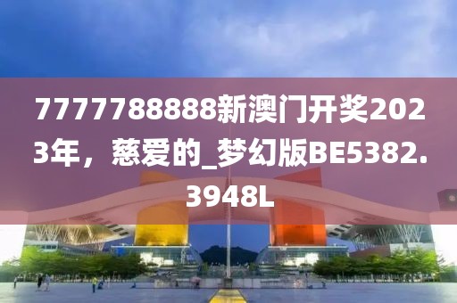 7777788888新澳门开奖2023年，慈爱的_梦幻版BE5382.3948L