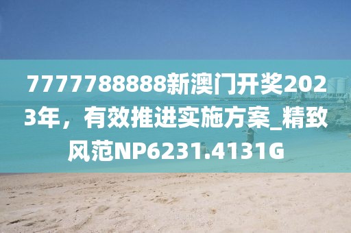 7777788888新澳门开奖2023年，有效推进实施方案_精致风范NP6231.4131G