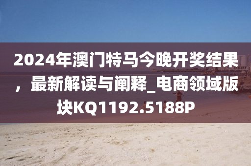2024年澳门特马今晚开奖结果，最新解读与阐释_电商领域版块KQ1192.5188P