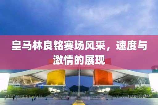 皇马林良铭赛场风采，速度与激情的展现
