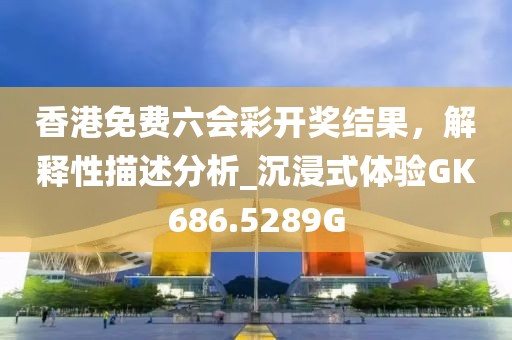 香港免费六会彩开奖结果，解释性描述分析_沉浸式体验GK686.5289G