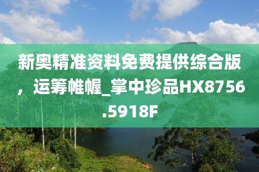 新奥精准资料免费提供综合版，运筹帷幄_掌中珍品HX8756.5918F