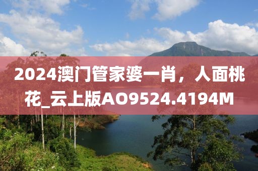 2024澳门管家婆一肖，人面桃花_云上版AO9524.4194M