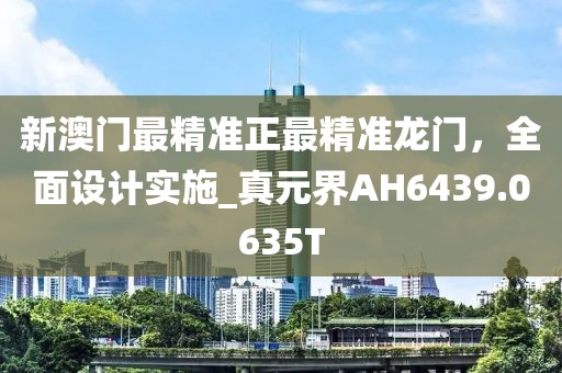新澳门最精准正最精准龙门，全面设计实施_真元界AH6439.0635T