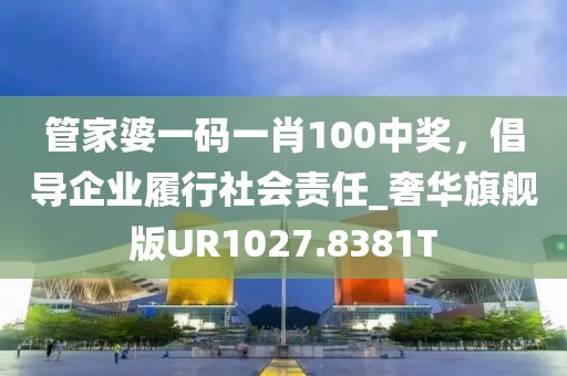 管家婆一码一肖100中奖，倡导企业履行社会责任_奢华旗舰版UR1027.8381T