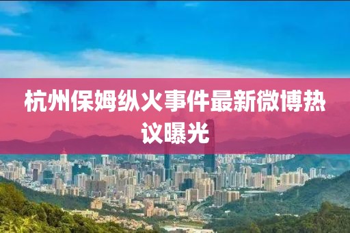 杭州保姆纵火事件最新微博热议曝光