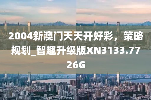 2004新澳门天天开好彩，策略规划_智趣升级版XN3133.7726G