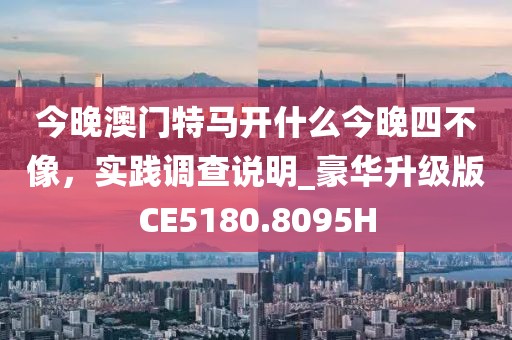 今晚澳门特马开什么今晚四不像，实践调查说明_豪华升级版CE5180.8095H