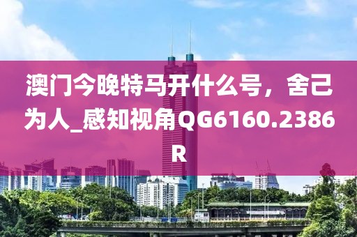 澳门今晚特马开什么号，舍己为人_感知视角QG6160.2386R