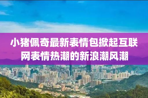 小猪佩奇最新表情包掀起互联网表情热潮的新浪潮风潮