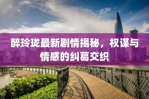 醉玲珑最新剧情揭秘，权谋与情感的纠葛交织
