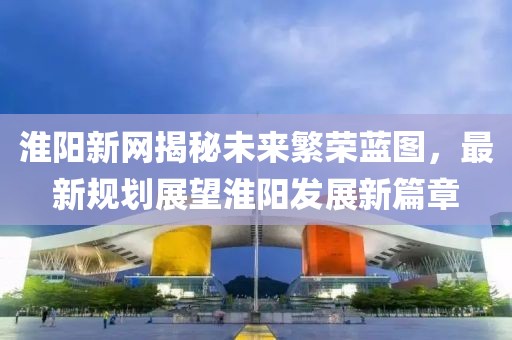 淮阳新网揭秘未来繁荣蓝图，最新规划展望淮阳发展新篇章