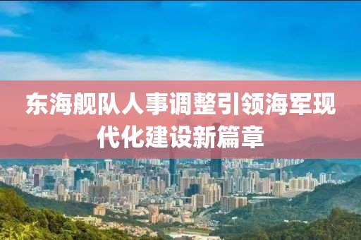 东海舰队人事调整引领海军现代化建设新篇章