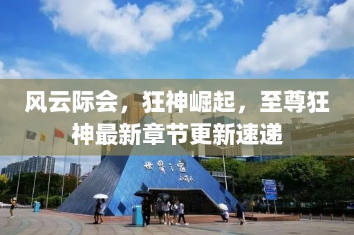 风云际会，狂神崛起，至尊狂神最新章节更新速递