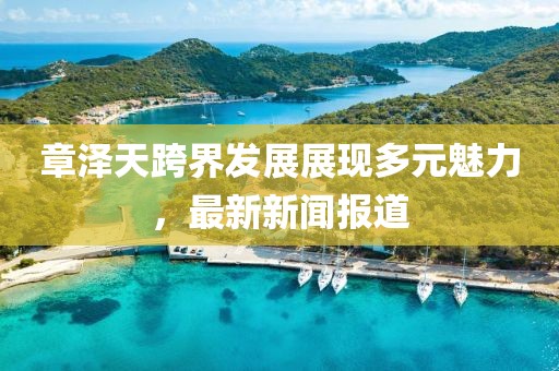 章泽天跨界发展展现多元魅力，最新新闻报道