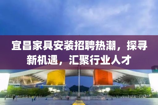 宜昌家具安装招聘热潮，探寻新机遇，汇聚行业人才